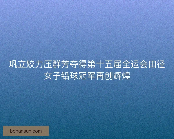 巩立姣力压群芳夺得第十五届全运会田径女子铅球冠军再创辉煌