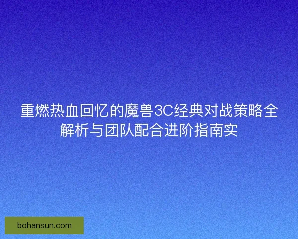重燃热血回忆的魔兽3C经典对战策略全解析与团队配合进阶指南实