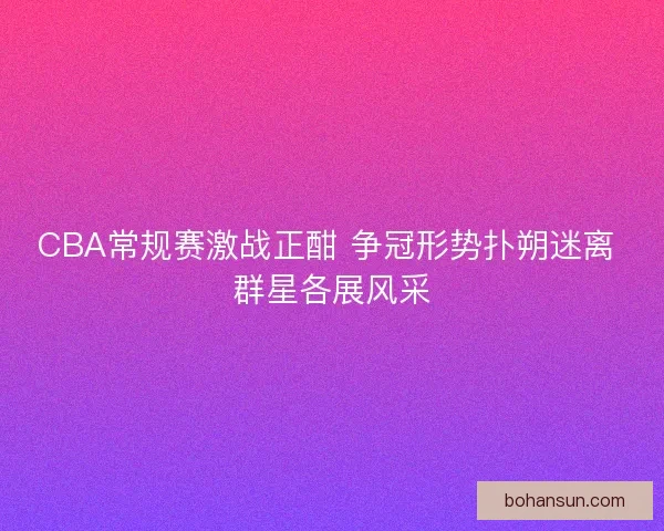 CBA常规赛激战正酣 争冠形势扑朔迷离 群星各展风采