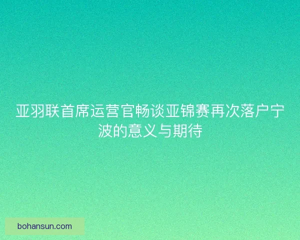 亚羽联首席运营官畅谈亚锦赛再次落户宁波的意义与期待