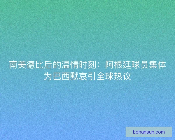 南美德比后的温情时刻：阿根廷球员集体为巴西默哀引全球热议