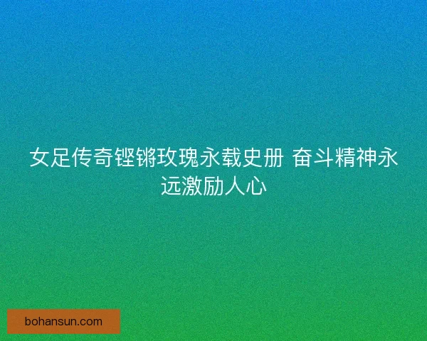 女足传奇铿锵玫瑰永载史册 奋斗精神永远激励人心